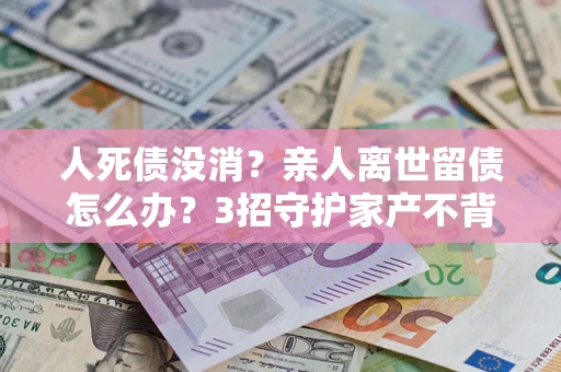 北京人死债没消？亲人离世留债怎么办？3招守护家产不背锅