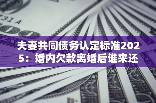 北京夫妻共同债务认定标准2025:婚内欠款离婚后谁来还? 北京夫妻共同债务认定标准2025:婚内欠款离婚后谁来还?