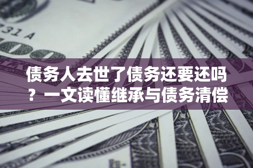 北京债务人去世了债务还要还吗？一文读懂继承与债务清偿